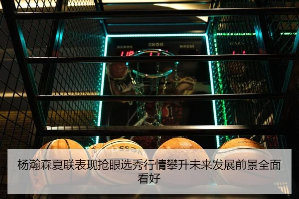 杨瀚森夏联表现抢眼选秀行情攀升未来发展前景全面看好